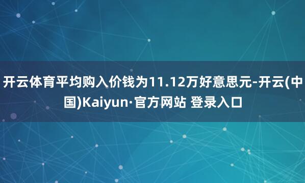 开云体育平均购入价钱为11.12万好意思元-开云(中国)Kaiyun·官方网站 登录入口