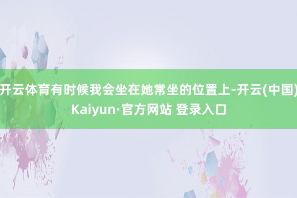 开云体育有时候我会坐在她常坐的位置上-开云(中国)Kaiyun·官方网站 登录入口