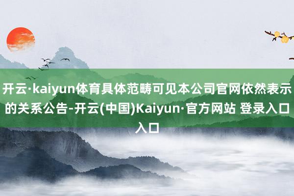 开云·kaiyun体育具体范畴可见本公司官网依然表示的关系公告-开云(中国)Kaiyun·官方网站 登录入口