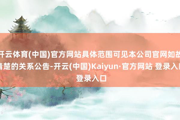 开云体育(中国)官方网站具体范围可见本公司官网如故清楚的关系公告-开云(中国)Kaiyun·官方网站 登录入口