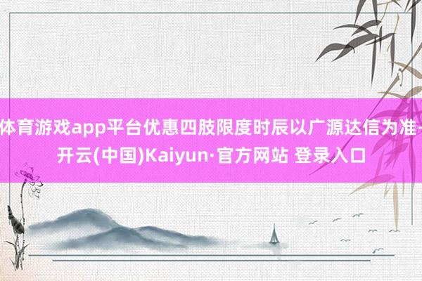 体育游戏app平台优惠四肢限度时辰以广源达信为准-开云(中国)Kaiyun·官方网站 登录入口