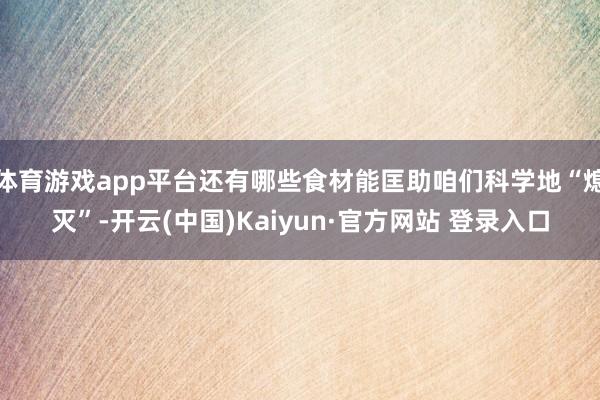 体育游戏app平台还有哪些食材能匡助咱们科学地“熄灭”-开云(中国)Kaiyun·官方网站 登录入口