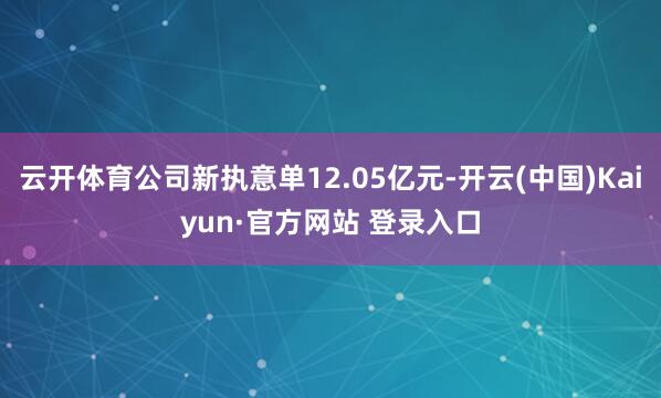 云开体育公司新执意单12.05亿元-开云(中国)Kaiyun·官方网站 登录入口