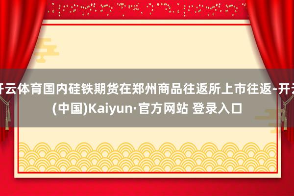 开云体育国内硅铁期货在郑州商品往返所上市往返-开云(中国)Kaiyun·官方网站 登录入口