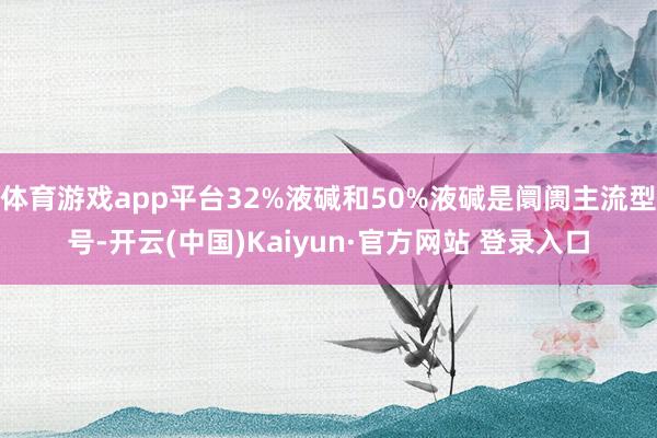 体育游戏app平台32%液碱和50%液碱是阛阓主流型号-开云(中国)Kaiyun·官方网站 登录入口