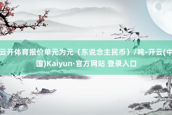 云开体育报价单元为元(东说念主民币)/吨-开云(中国)Kaiyun·官方网站 登录入口
