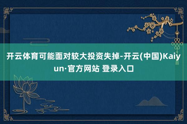 开云体育可能面对较大投资失掉-开云(中国)Kaiyun·官方网站 登录入口