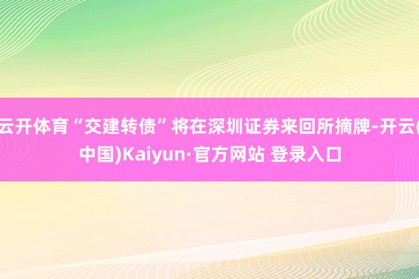 云开体育“交建转债”将在深圳证券来回所摘牌-开云(中国)Kaiyun·官方网站 登录入口