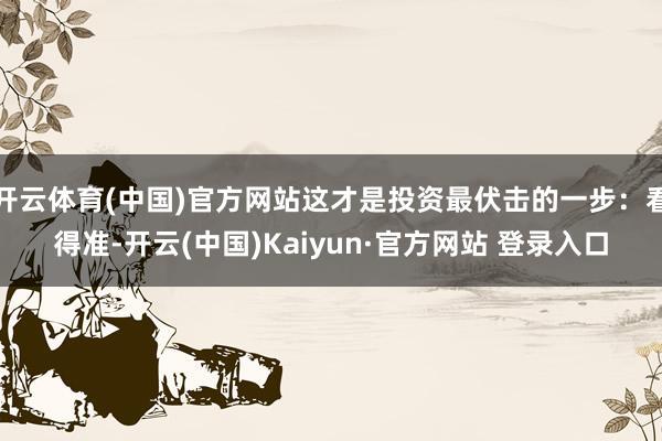 开云体育(中国)官方网站这才是投资最伏击的一步：看得准-开云(中国)Kaiyun·官方网站 登录入口