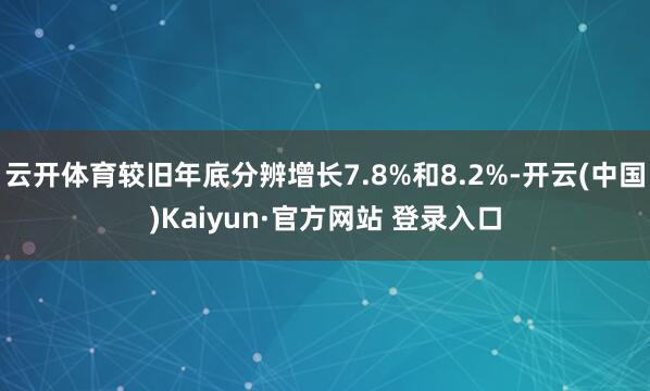 云开体育较旧年底分辨增长7.8%和8.2%-开云(中国)Kaiyun·官方网站 登录入口