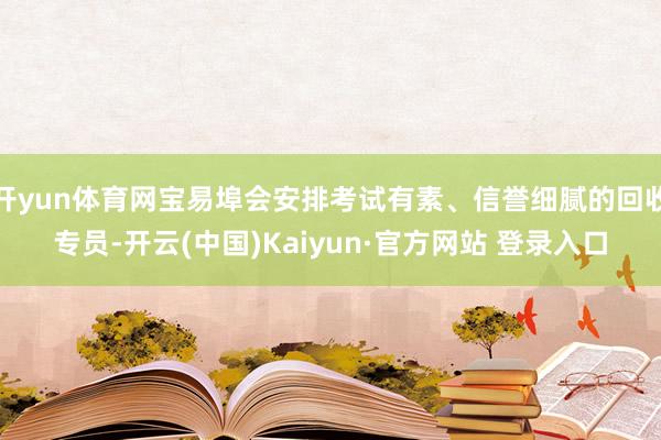 开yun体育网宝易埠会安排考试有素、信誉细腻的回收专员-开云(中国)Kaiyun·官方网站 登录入口