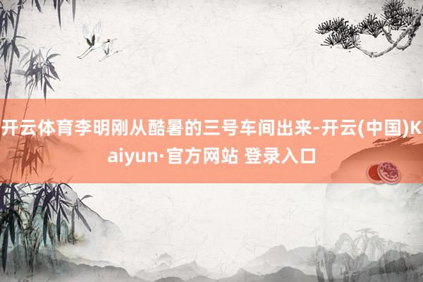 开云体育李明刚从酷暑的三号车间出来-开云(中国)Kaiyun·官方网站 登录入口