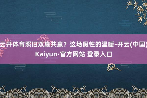 云开体育照旧双赢共赢?这场假性的温暖-开云(中国)Kaiyun·官方网站 登录入口