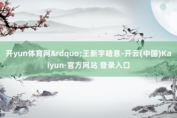 开yun体育网&rdquo;王新宇暗意-开云(中国)Kaiyun·官方网站 登录入口