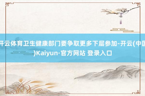 开云体育卫生健康部门要争取更多下层参加-开云(中国)Kaiyun·官方网站 登录入口