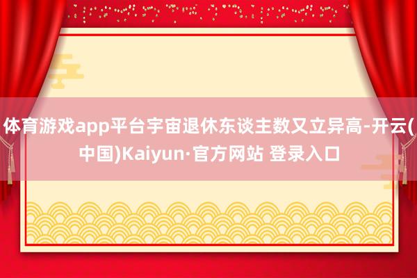 体育游戏app平台宇宙退休东谈主数又立异高-开云(中国)Kaiyun·官方网站 登录入口