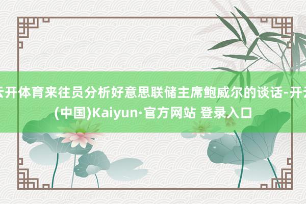 云开体育来往员分析好意思联储主席鲍威尔的谈话-开云(中国)Kaiyun·官方网站 登录入口