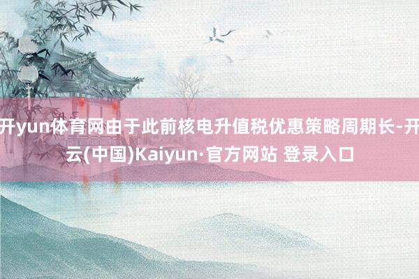 开yun体育网由于此前核电升值税优惠策略周期长-开云(中国)Kaiyun·官方网站 登录入口