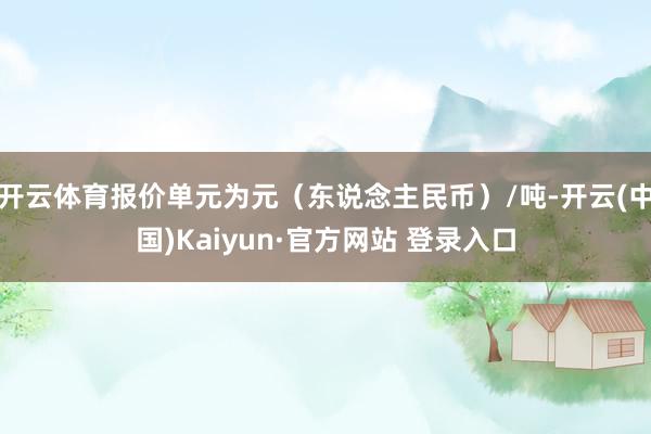 开云体育报价单元为元(东说念主民币)/吨-开云(中国)Kaiyun·官方网站 登录入口