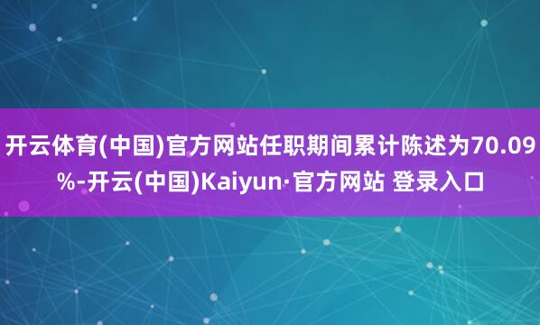 开云体育(中国)官方网站任职期间累计陈述为70.09%-开云(中国)Kaiyun·官方网站 登录入口