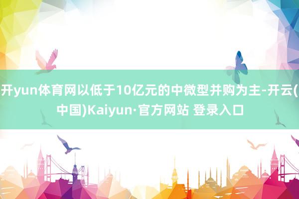 开yun体育网以低于10亿元的中微型并购为主-开云(中国)Kaiyun·官方网站 登录入口