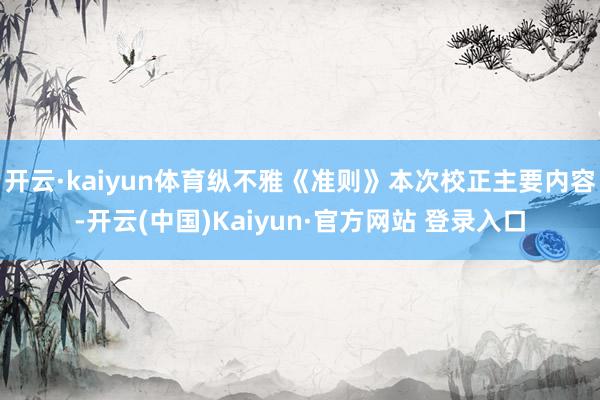 开云·kaiyun体育纵不雅《准则》本次校正主要内容-开云(中国)Kaiyun·官方网站 登录入口