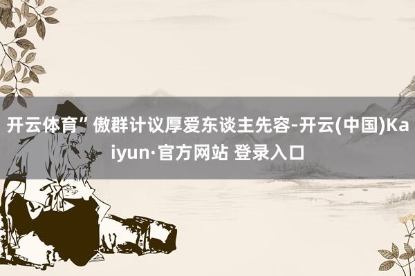 开云体育”傲群计议厚爱东谈主先容-开云(中国)Kaiyun·官方网站 登录入口