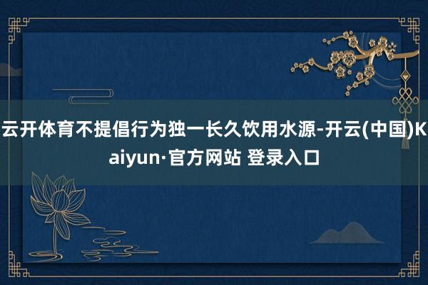 云开体育不提倡行为独一长久饮用水源-开云(中国)Kaiyun·官方网站 登录入口