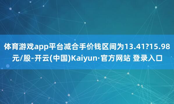 体育游戏app平台减合手价钱区间为13.41?15.98元/股-开云(中国)Kaiyun·官方网站 登录入口