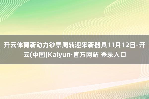 开云体育　　新动力钞票周转迎来新器具　　11月12日-开云(中国)Kaiyun·官方网站 登录入口