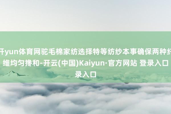 开yun体育网驼毛棉家纺选择特等纺纱本事确保两种纤维均匀搀和-开云(中国)Kaiyun·官方网站 登录入口