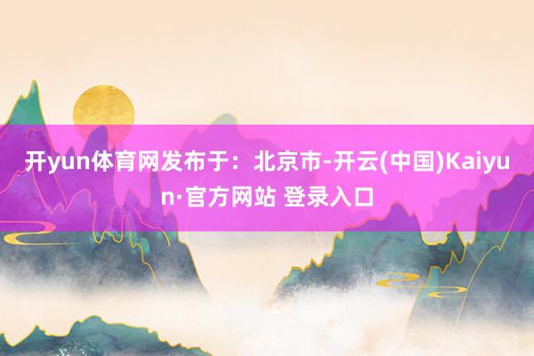 开yun体育网发布于：北京市-开云(中国)Kaiyun·官方网站 登录入口