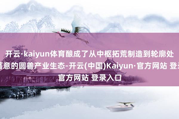 开云·kaiyun体育酿成了从中枢拓荒制造到轮廓处罚有蓄意的圆善产业生态-开云(中国)Kaiyun·官方网站 登录入口