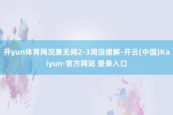开yun体育网况兼无间2-3周没缓解-开云(中国)Kaiyun·官方网站 登录入口