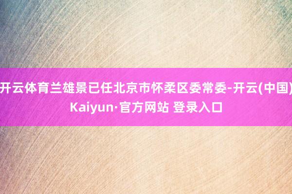 开云体育兰雄景已任北京市怀柔区委常委-开云(中国)Kaiyun·官方网站 登录入口