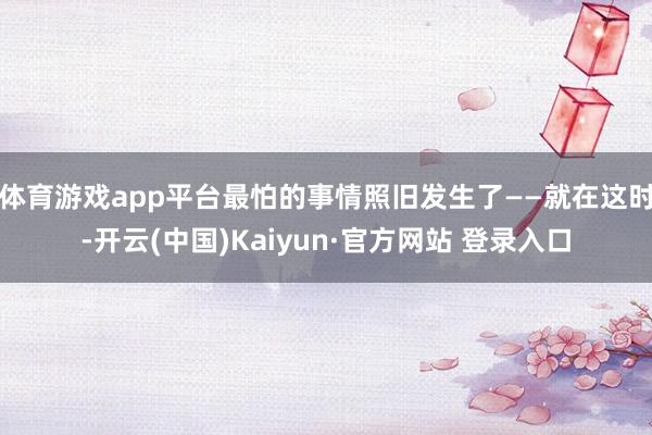 体育游戏app平台最怕的事情照旧发生了——就在这时-开云(中国)Kaiyun·官方网站 登录入口