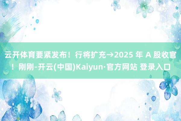 云开体育要紧发布！行将扩充→2025 年 A 股收官！刚刚-开云(中国)Kaiyun·官方网站 登录入口