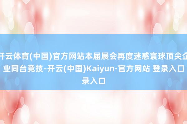 开云体育(中国)官方网站本届展会再度迷惑寰球顶尖企业同台竞技-开云(中国)Kaiyun·官方网站 登录入口