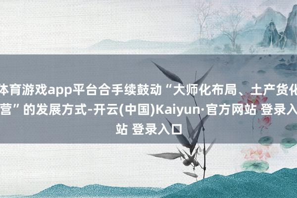 体育游戏app平台合手续鼓动“大师化布局、土产货化运营”的发展方式-开云(中国)Kaiyun·官方网站 登录入口