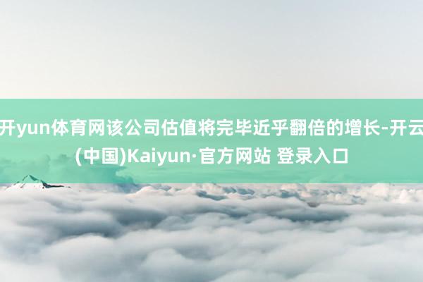 开yun体育网该公司估值将完毕近乎翻倍的增长-开云(中国)Kaiyun·官方网站 登录入口