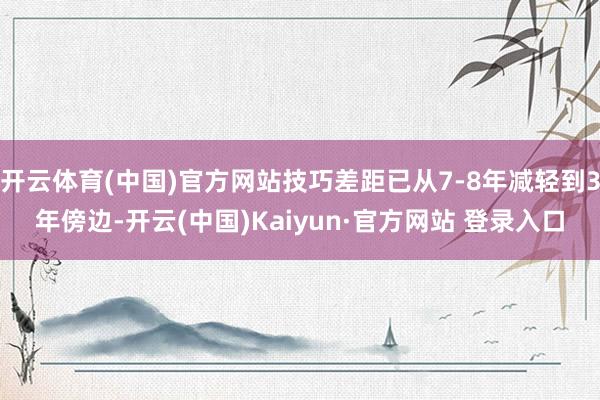 开云体育(中国)官方网站技巧差距已从7-8年减轻到3年傍边-开云(中国)Kaiyun·官方网站 登录入口