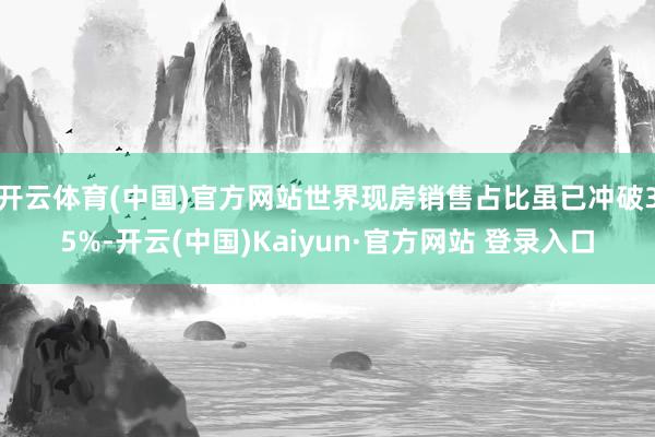 开云体育(中国)官方网站世界现房销售占比虽已冲破35%-开云(中国)Kaiyun·官方网站 登录入口
