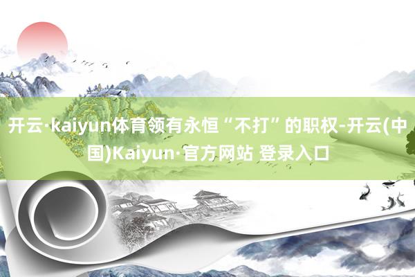 开云·kaiyun体育领有永恒“不打”的职权-开云(中国)Kaiyun·官方网站 登录入口