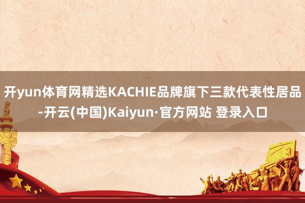 开yun体育网精选KACHIE品牌旗下三款代表性居品-开云(中国)Kaiyun·官方网站 登录入口