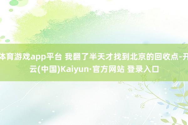 体育游戏app平台 我翻了半天才找到北京的回收点-开云(中国)Kaiyun·官方网站 登录入口