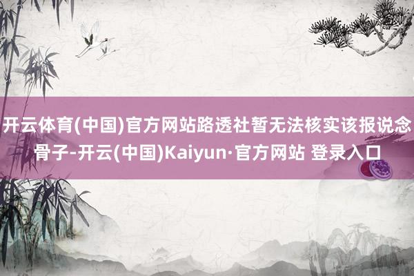 开云体育(中国)官方网站　　路透社暂无法核实该报说念骨子-开云(中国)Kaiyun·官方网站 登录入口