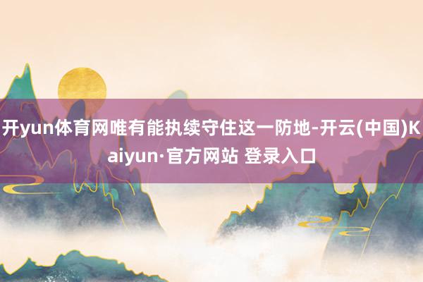 开yun体育网唯有能执续守住这一防地-开云(中国)Kaiyun·官方网站 登录入口
