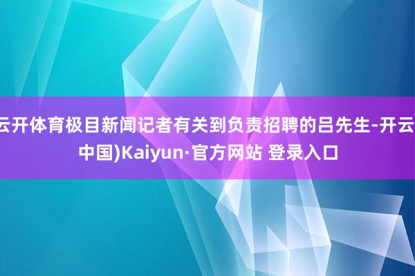 云开体育极目新闻记者有关到负责招聘的吕先生-开云(中国)Kaiyun·官方网站 登录入口